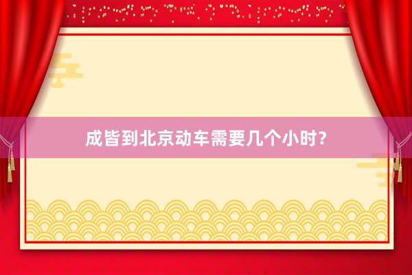 成皆到北京动车需要几个小时？