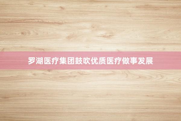 罗湖医疗集团鼓吹优质医疗做事发展